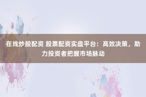 在线炒股配资 股票配资实盘平台：高效决策，助力投资者把握市场脉动