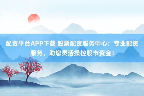配资平台APP下载 股票配资服务中心：专业配资服务，助您灵活操控股市资金！