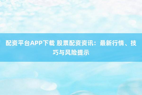 配资平台APP下载 股票配资资讯：最新行情、技巧与风险提示