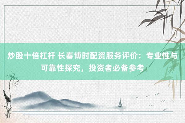 炒股十倍杠杆 长春博时配资服务评价：专业性与可靠性探究，投资者必备参考