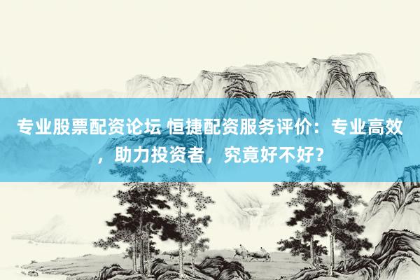 专业股票配资论坛 恒捷配资服务评价：专业高效，助力投资者，究竟好不好？