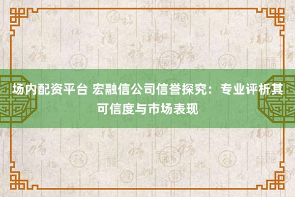 场内配资平台 宏融信公司信誉探究：专业评析其可信度与市场表现