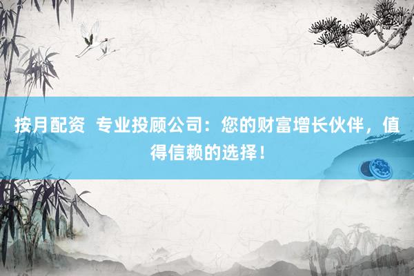 按月配资  专业投顾公司：您的财富增长伙伴，值得信赖的选择！