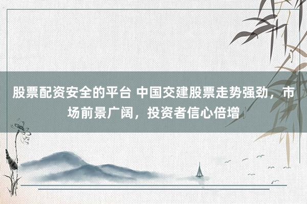股票配资安全的平台 中国交建股票走势强劲，市场前景广阔，投资者信心倍增