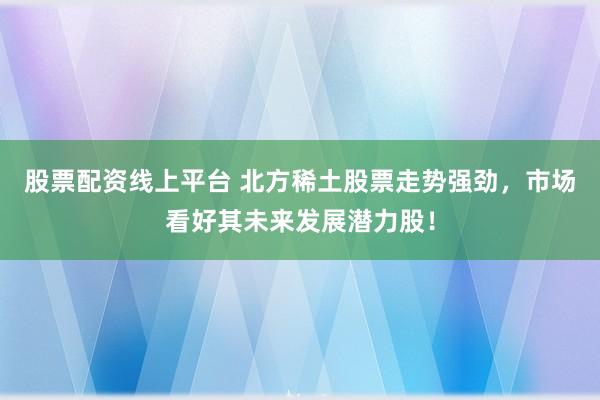 股票配资线上平台 北方稀土股票走势强劲，市场看好其未来发展潜力股！