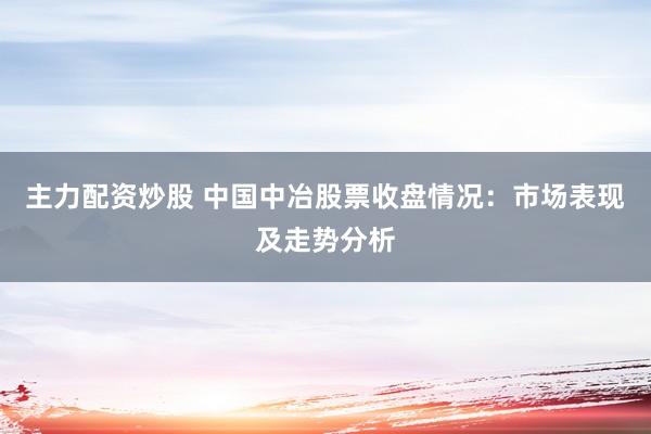 主力配资炒股 中国中冶股票收盘情况：市场表现及走势分析