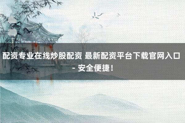 配资专业在线炒股配资 最新配资平台下载官网入口 - 安全便捷！
