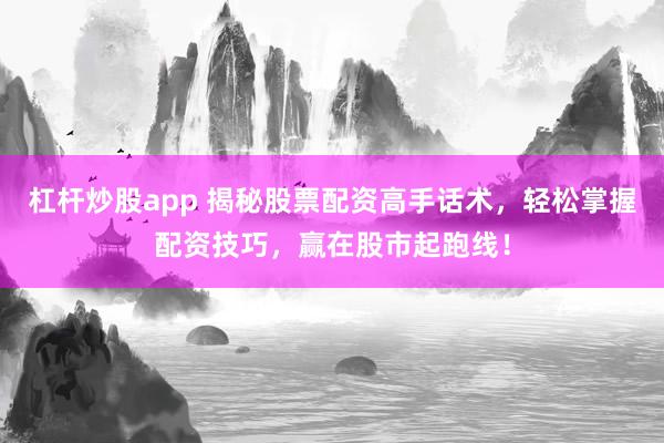 杠杆炒股app 揭秘股票配资高手话术，轻松掌握配资技巧，赢在股市起跑线！