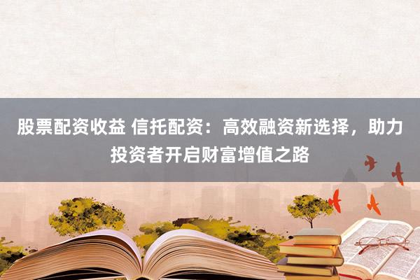 股票配资收益 信托配资：高效融资新选择，助力投资者开启财富增值之路