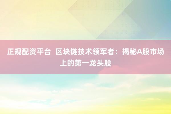 正规配资平台  区块链技术领军者：揭秘A股市场上的第一龙头股