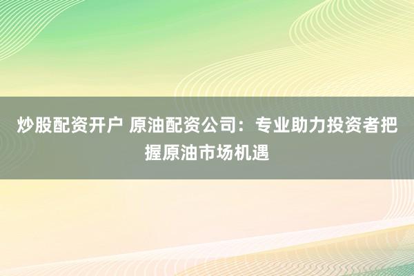 炒股配资开户 原油配资公司：专业助力投资者把握原油市场机遇