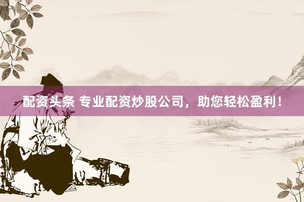配资头条 专业配资炒股公司，助您轻松盈利！