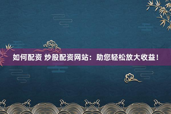 如何配资 炒股配资网站：助您轻松放大收益！