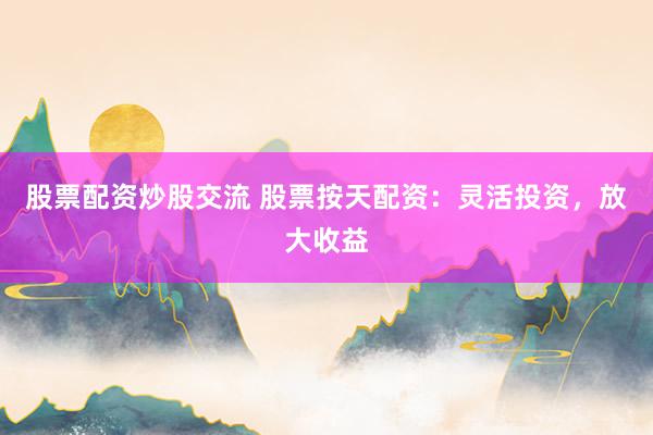 股票配资炒股交流 股票按天配资：灵活投资，放大收益