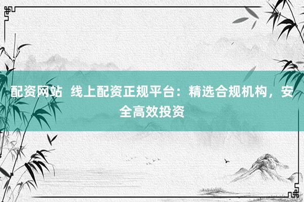 配资网站  线上配资正规平台：精选合规机构，安全高效投资