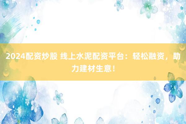 2024配资炒股 线上水泥配资平台：轻松融资，助力建材生意！