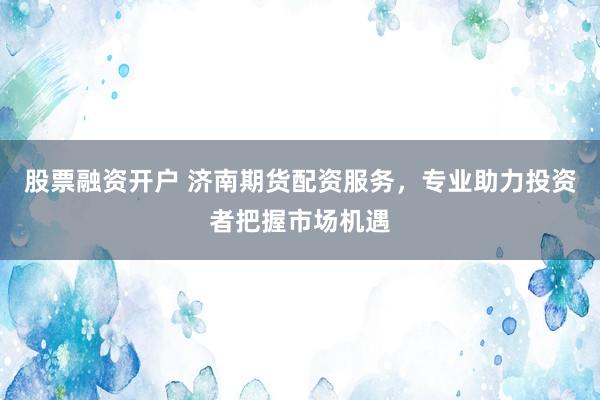 股票融资开户 济南期货配资服务，专业助力投资者把握市场机遇