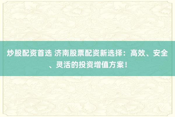 炒股配资首选 济南股票配资新选择：高效、安全、灵活的投资增值方案！