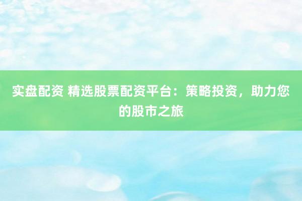 实盘配资 精选股票配资平台：策略投资，助力您的股市之旅