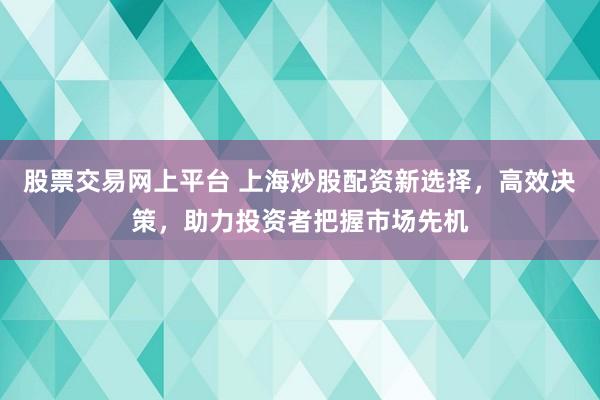 股票交易网上平台 上海炒股配资新选择，高效决策，助力投资者把握市场先机