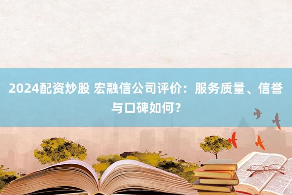 2024配资炒股 宏融信公司评价：服务质量、信誉与口碑如何？