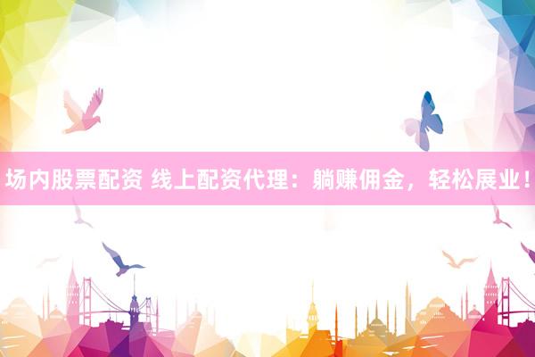 场内股票配资 线上配资代理：躺赚佣金，轻松展业！