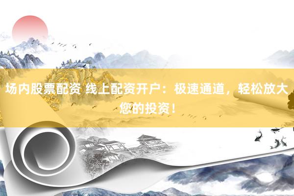 场内股票配资 线上配资开户：极速通道，轻松放大您的投资！