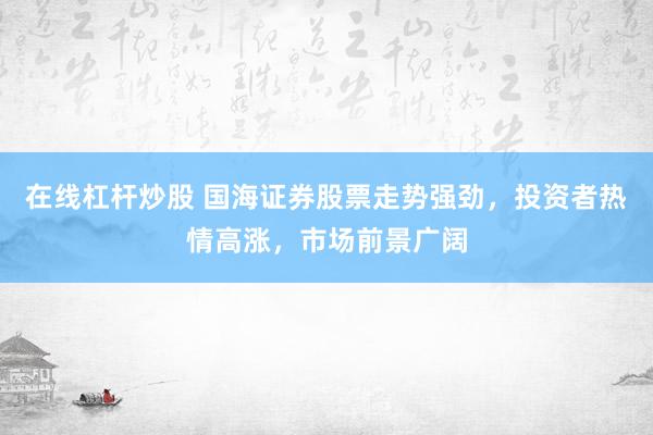 在线杠杆炒股 国海证券股票走势强劲，投资者热情高涨，市场前景广阔