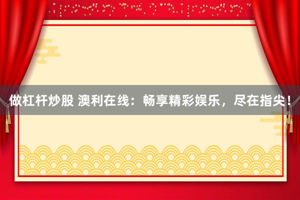 做杠杆炒股 澳利在线：畅享精彩娱乐，尽在指尖！