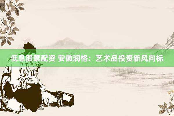 低息股票配资 安徽润格：艺术品投资新风向标