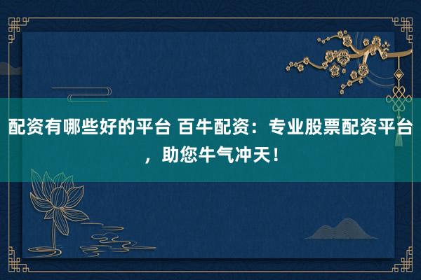配资有哪些好的平台 百牛配资：专业股票配资平台，助您牛气冲天！