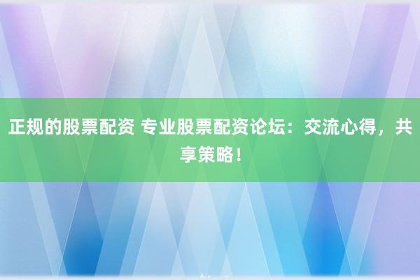 正规的股票配资 专业股票配资论坛：交流心得，共享策略！