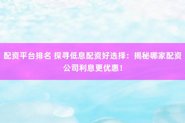 配资平台排名 探寻低息配资好选择：揭秘哪家配资公司利息更优惠！