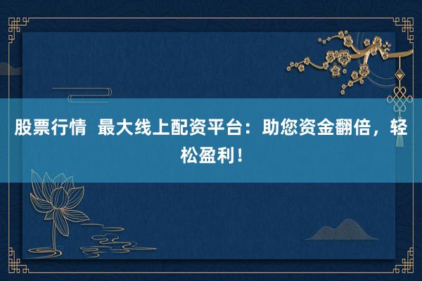 股票行情  最大线上配资平台：助您资金翻倍，轻松盈利！