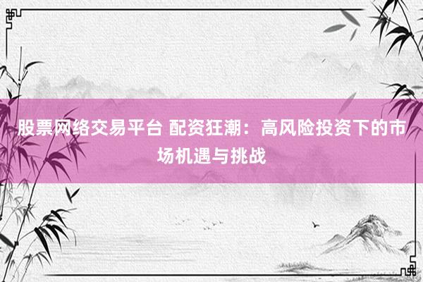 股票网络交易平台 配资狂潮：高风险投资下的市场机遇与挑战