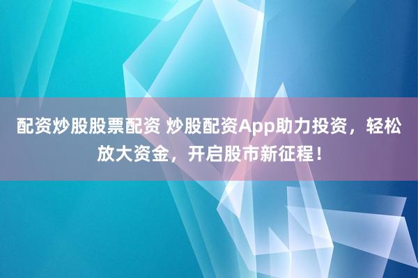 配资炒股股票配资 炒股配资App助力投资，轻松放大资金，开启股市新征程！