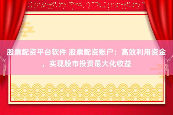 股票配资平台软件 股票配资账户：高效利用资金，实现股市投资最大化收益