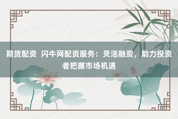 期货配资  闪牛网配资服务：灵活融资，助力投资者把握市场机遇