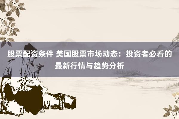 股票配资条件 美国股票市场动态：投资者必看的最新行情与趋势分析