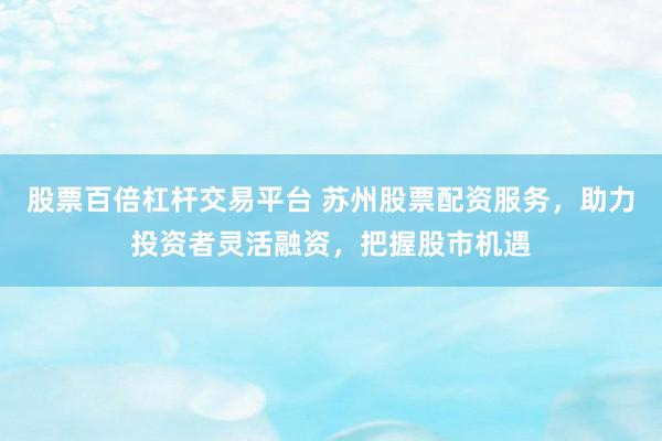 股票百倍杠杆交易平台 苏州股票配资服务，助力投资者灵活融资，把握股市机遇