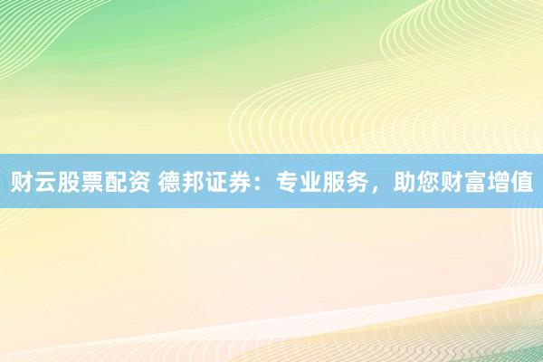 财云股票配资 德邦证券：专业服务，助您财富增值