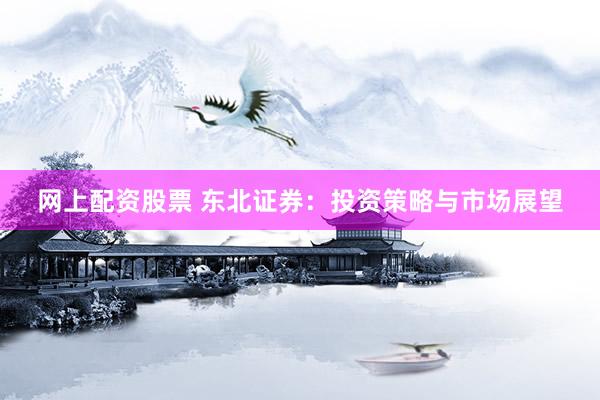 网上配资股票 东北证券：投资策略与市场展望