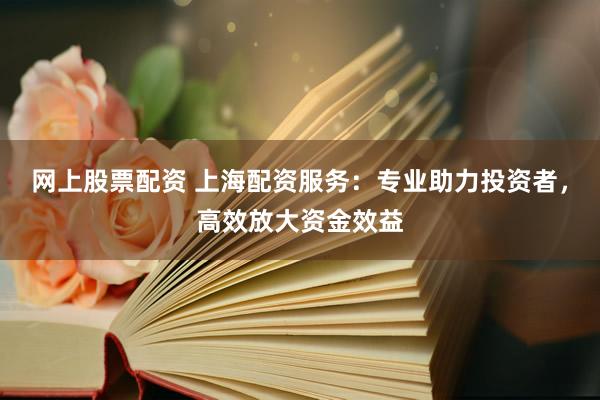 网上股票配资 上海配资服务：专业助力投资者，高效放大资金效益