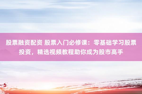 股票融资配资 股票入门必修课：零基础学习股票投资，精选视频教程助你成为股市高手