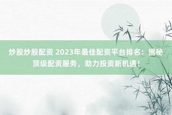 炒股炒股配资 2023年最佳配资平台排名：揭秘顶级配资服务，助力投资新机遇！