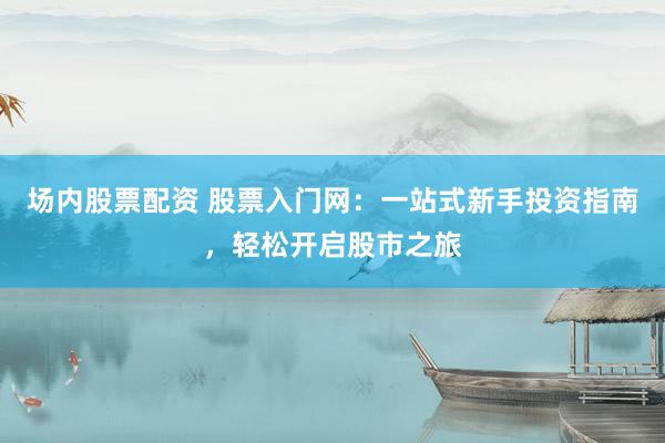 场内股票配资 股票入门网：一站式新手投资指南，轻松开启股市之旅