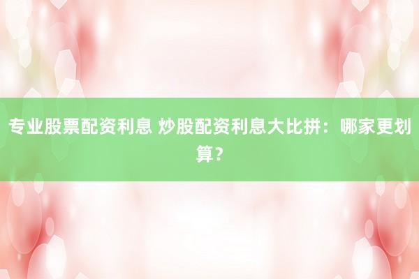 专业股票配资利息 炒股配资利息大比拼：哪家更划算？