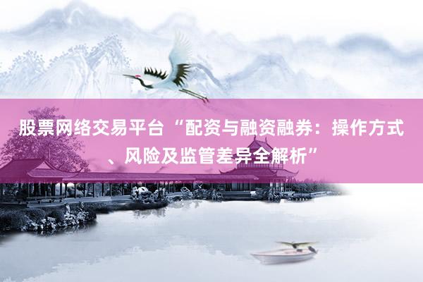股票网络交易平台 “配资与融资融券：操作方式、风险及监管差异全解析”
