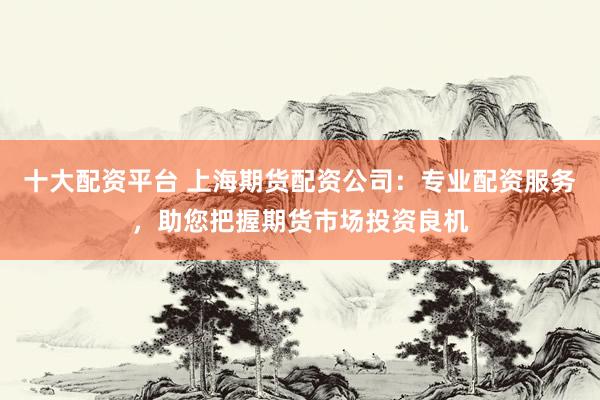 十大配资平台 上海期货配资公司：专业配资服务，助您把握期货市场投资良机