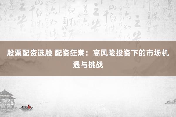 股票配资选股 配资狂潮：高风险投资下的市场机遇与挑战